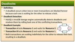  Definition:
 A deadlock occurs when two or more transactions are blocked forever
because each one is waiting for the other to release a lock.
 Deadlock Detection:
 MySQL's InnoDB storage engine automatically detects deadlocks and
resolves them by rolling back one of the conflicting transactions.
 Deadlock Example:
 Transaction A locks Resource 1 and waits for Resource 2.
 Transaction B locks Resource 2 and waits for Resource 1.
 Both transactions are waiting indefinitely for the other to release their lock,
resulting in a deadlock.
Deadlocks
 