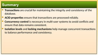  Transactions are crucial for maintaining the integrity and consistency of the
database.
 ACID properties ensure that transactions are processed reliably.
 Concurrency control is necessary in multi-user systems to avoid conflicts and
ensure that data remains consistent.
 Isolation levels and locking mechanisms help manage concurrent transactions
to balance performance and consistency.
Summary
 