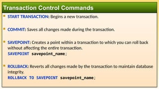  START TRANSACTION: Begins a new transaction.
 COMMIT: Saves all changes made during the transaction.
 SAVEPOINT: Creates a point within a transaction to which you can roll back
without affecting the entire transaction.
SAVEPOINT savepoint_name;
 ROLLBACK: Reverts all changes made by the transaction to maintain database
integrity.
ROLLBACK TO SAVEPOINT savepoint_name;
Transaction Control Commands
 