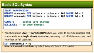  You should use START TRANSACTION when you want to execute multiple SQL
statements as a single atomic operation, meaning that all statements succeed
together or fail together.
 Note: Autocommit mode is ON by default in MySQL. Turn it off if needed
Basic SQL Syntax
START TRANSACTION;
UPDATE accounts SET balance = balance - 100 WHERE id = 1;
UPDATE accounts SET balance = balance + 100 WHERE id = 2;
COMMIT; -- Either Save changes
ROLLBACK; -- or Undo changes
SET autocommit = 0;
 