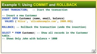 START TRANSACTION; -- Start the transaction
-- Insert a new Customer
INSERT INTO Customer (name, email, balance)
VALUES ('Alice', 'alice@example.com', 2000.00);
ROLLBACK; -- Rollback the transaction (undo the insertion)
SELECT * FROM Customer; -- Show all records in the Customer
table.
-- Shows Only John with balance = 1000
Example 1: Using COMMIT and ROLLBACK
2
 