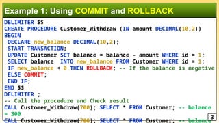 DELIMITER $$
CREATE PROCEDURE Customer_Withdraw (IN amount DECIMAL(10,2))
BEGIN
DECLARE new_balance DECIMAL(10,2);
START TRANSACTION;
UPDATE Customer SET balance = balance - amount WHERE id = 1;
SELECT balance INTO new_balance FROM Customer WHERE id = 1;
IF new_balance < 0 THEN ROLLBACK; -- If the balance is negative
ELSE COMMIT;
END IF;
END $$
DELIMITER ;
-- Call the procedure and Check result
CALL Customer_Withdraw(700); SELECT * FROM Customer; -- balance
= 300
CALL Customer_Withdraw(700); SELECT * FROM Customer; -- balance
Example 1: Using COMMIT and ROLLBACK
3
 