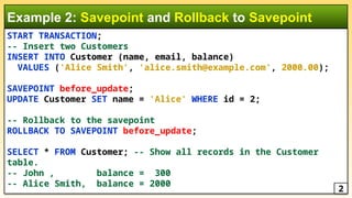 START TRANSACTION;
-- Insert two Customers
INSERT INTO Customer (name, email, balance)
VALUES ('Alice Smith', 'alice.smith@example.com', 2000.00);
SAVEPOINT before_update;
UPDATE Customer SET name = 'Alice' WHERE id = 2;
-- Rollback to the savepoint
ROLLBACK TO SAVEPOINT before_update;
SELECT * FROM Customer; -- Show all records in the Customer
table.
-- John , balance = 300
-- Alice Smith, balance = 2000
Example 2: Savepoint and Rollback to Savepoint
2
 