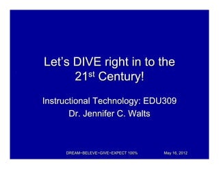 Let’s DIVE right in to the
      21st Century!
Instructional Technology: EDU309
       Dr. Jennifer C. Walts



     DREAM~BELEVE~GIVE~EXPECT 100%   May 16, 2012
 