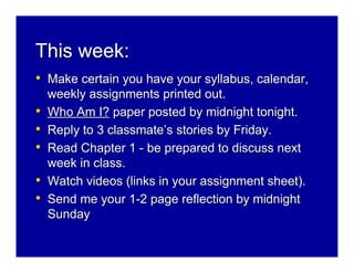 This week:
• Make certain you have your syllabus, calendar,
    weekly assignments printed out.
•   Who Am I? paper posted by midnight tonight.
•   Reply to 3 classmate’s stories by Friday.
•   Read Chapter 1 - be prepared to discuss next
    week in class.
•   Watch videos (links in your assignment sheet).
•   Send me your 1-2 page reflection by midnight
    Sunday
 