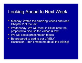 Looking Ahead to Next Week
• Monday: Watch the amazing videos and read
    Chapter 2 of the text
•   Wednesday: We will meet in Elluminate; be
    prepared to discuss the videos & text
•   We will select presentation topics
•   Be prepared to add to our LIVELY
    discussion…don’t make me do all the talking!
 