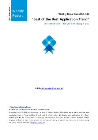 Weekly Report no.2014-130
“Best of the Best Application Trend”
2014/06/16 Mon ~ 2014/06/22 Sun(6 월 3 주차)
고윤환(calcutta@calcutta.co.kr)
* http://www.calcuttarank.com
** What is Calcutta Rank: Calcutta’s Most Wanted?
By logging in with ONE id, you can see daily rankings of applications from 38 countries sorted out for: paid/free apps,
popularity, category, iPhone and iPad. It is distinctively efficient when downloading paid applications, since Smart
Ranking provides the ranking history of the app you download (in English, Korean, Chinese, Japanese, Spanish
language services) *본 자료는 출처만 표시하면 언제라도 자유롭게 이용하실 수 있습니다. 또한 다른 나라의 주간 데이터, 분야별
상세 자료가 필요하면 연락주세요 (calcutta@calcutta.co.kr )
Weekly
Report
 