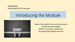 Introducing the Module
Explain the module’s aims and assessments
Identify personal targets
Reflect on previous experiences
Use appropriate digital resources
3100FNDLBS
Developing Skills for Business
 