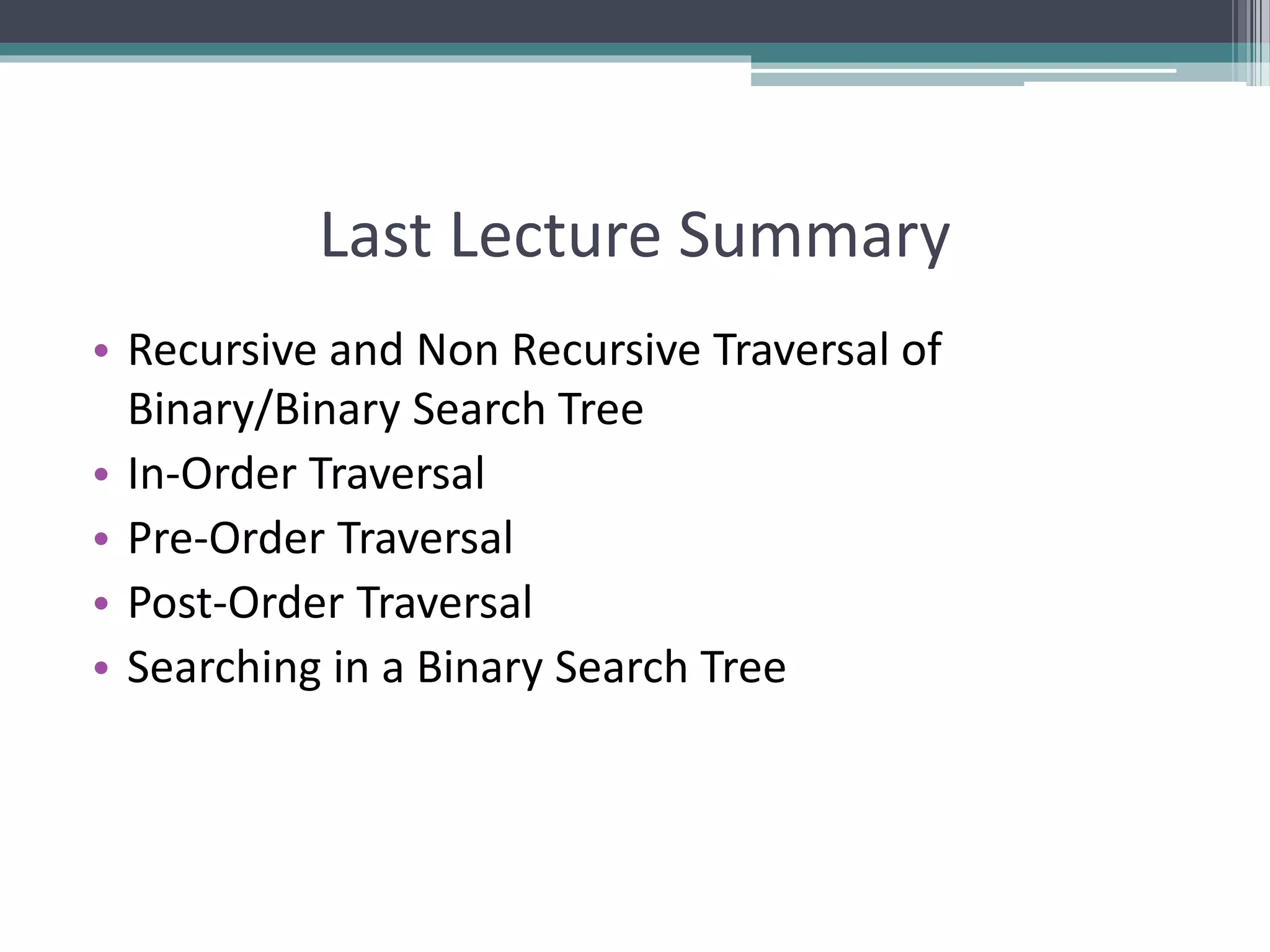 Last Lecture Summary
• Recursive and Non Recursive Traversal of
Binary/Binary Search Tree
• In-Order Traversal
• Pre-Order Traversal
• Post-Order Traversal
• Searching in a Binary Search Tree
 