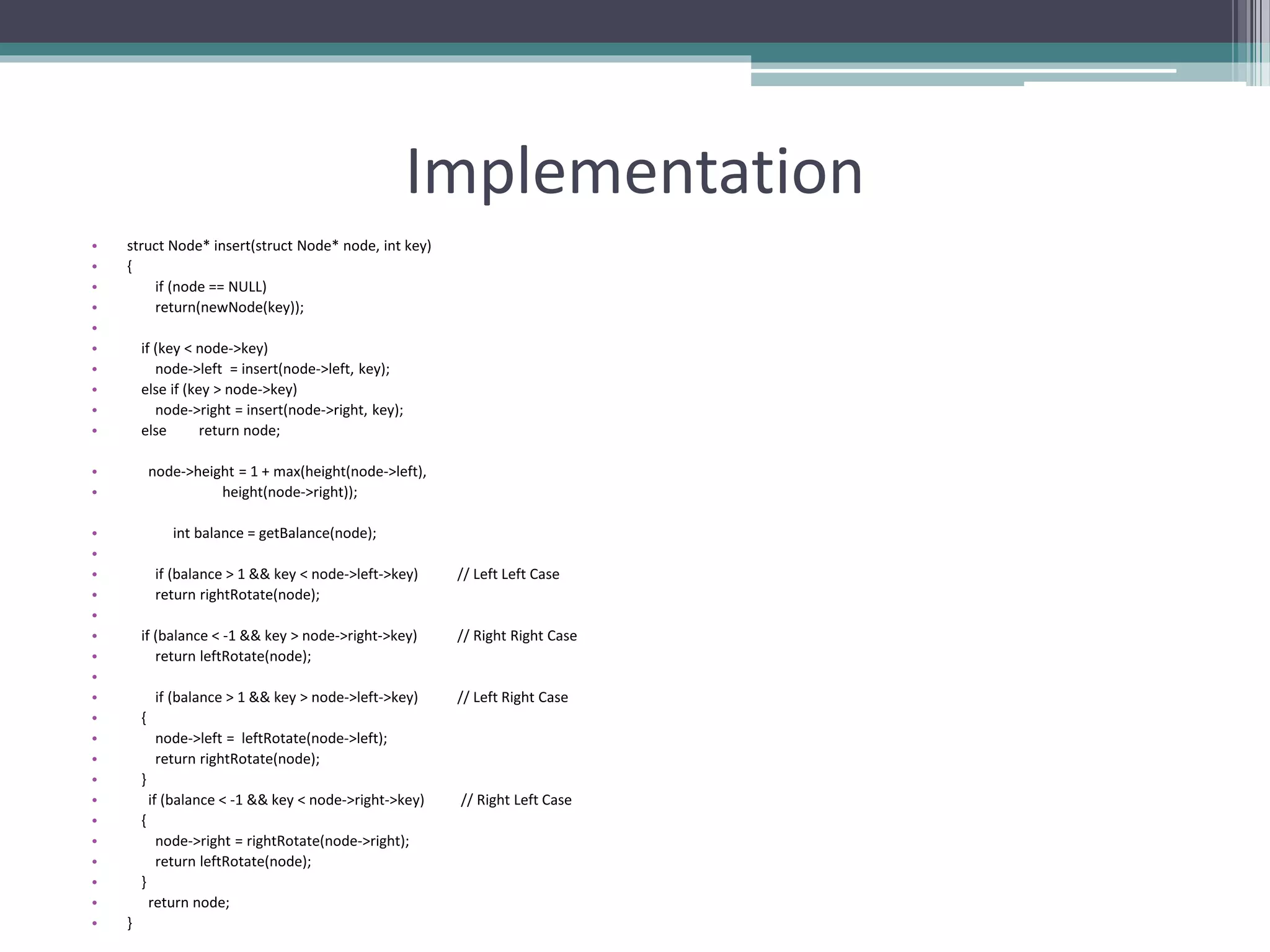 Implementation
• struct Node* insert(struct Node* node, int key)
• {
• if (node == NULL)
• return(newNode(key));
•
• if (key < node->key)
• node->left = insert(node->left, key);
• else if (key > node->key)
• node->right = insert(node->right, key);
• else return node;
• node->height = 1 + max(height(node->left),
• height(node->right));
• int balance = getBalance(node);
•
• if (balance > 1 && key < node->left->key) // Left Left Case
• return rightRotate(node);
•
• if (balance < -1 && key > node->right->key) // Right Right Case
• return leftRotate(node);
•
• if (balance > 1 && key > node->left->key) // Left Right Case
• {
• node->left = leftRotate(node->left);
• return rightRotate(node);
• }
• if (balance < -1 && key < node->right->key) // Right Left Case
• {
• node->right = rightRotate(node->right);
• return leftRotate(node);
• }
• return node;
• }
 