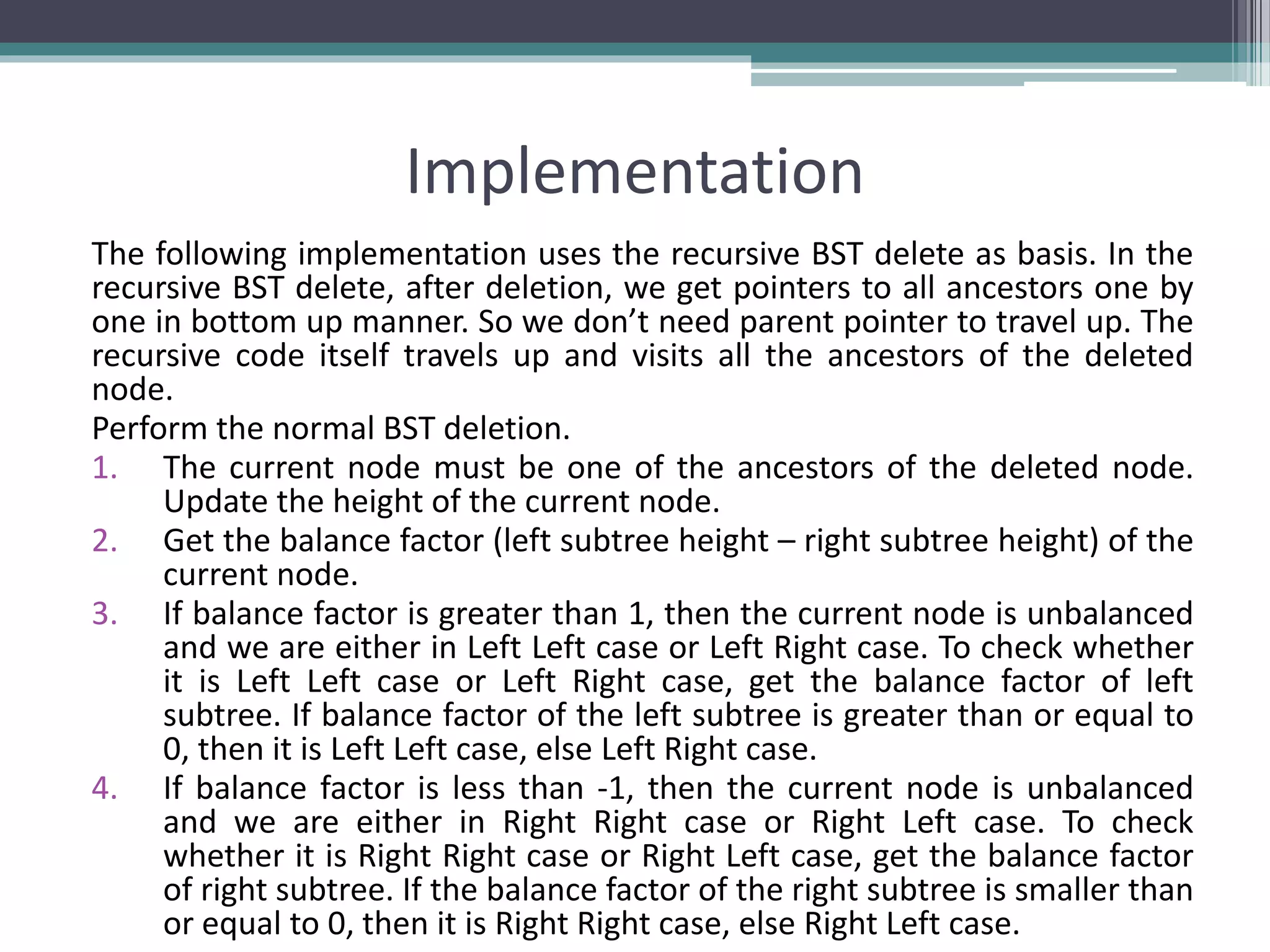 Implementation
The following implementation uses the recursive BST delete as basis. In the
recursive BST delete, after deletion, we get pointers to all ancestors one by
one in bottom up manner. So we don’t need parent pointer to travel up. The
recursive code itself travels up and visits all the ancestors of the deleted
node.
Perform the normal BST deletion.
1. The current node must be one of the ancestors of the deleted node.
Update the height of the current node.
2. Get the balance factor (left subtree height – right subtree height) of the
current node.
3. If balance factor is greater than 1, then the current node is unbalanced
and we are either in Left Left case or Left Right case. To check whether
it is Left Left case or Left Right case, get the balance factor of left
subtree. If balance factor of the left subtree is greater than or equal to
0, then it is Left Left case, else Left Right case.
4. If balance factor is less than -1, then the current node is unbalanced
and we are either in Right Right case or Right Left case. To check
whether it is Right Right case or Right Left case, get the balance factor
of right subtree. If the balance factor of the right subtree is smaller than
or equal to 0, then it is Right Right case, else Right Left case.
 