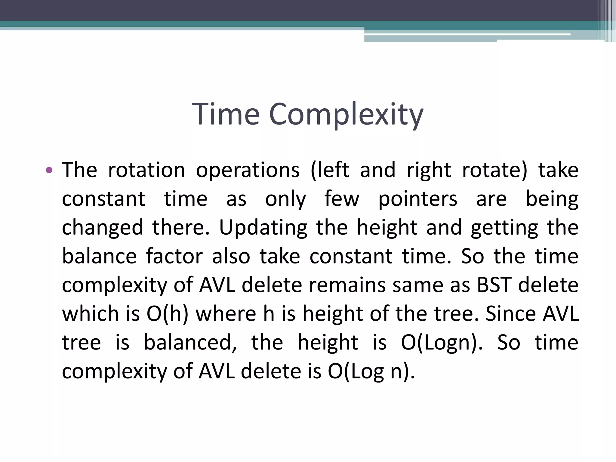 Time Complexity
• The rotation operations (left and right rotate) take
constant time as only few pointers are being
changed there. Updating the height and getting the
balance factor also take constant time. So the time
complexity of AVL delete remains same as BST delete
which is O(h) where h is height of the tree. Since AVL
tree is balanced, the height is O(Logn). So time
complexity of AVL delete is O(Log n).
 
