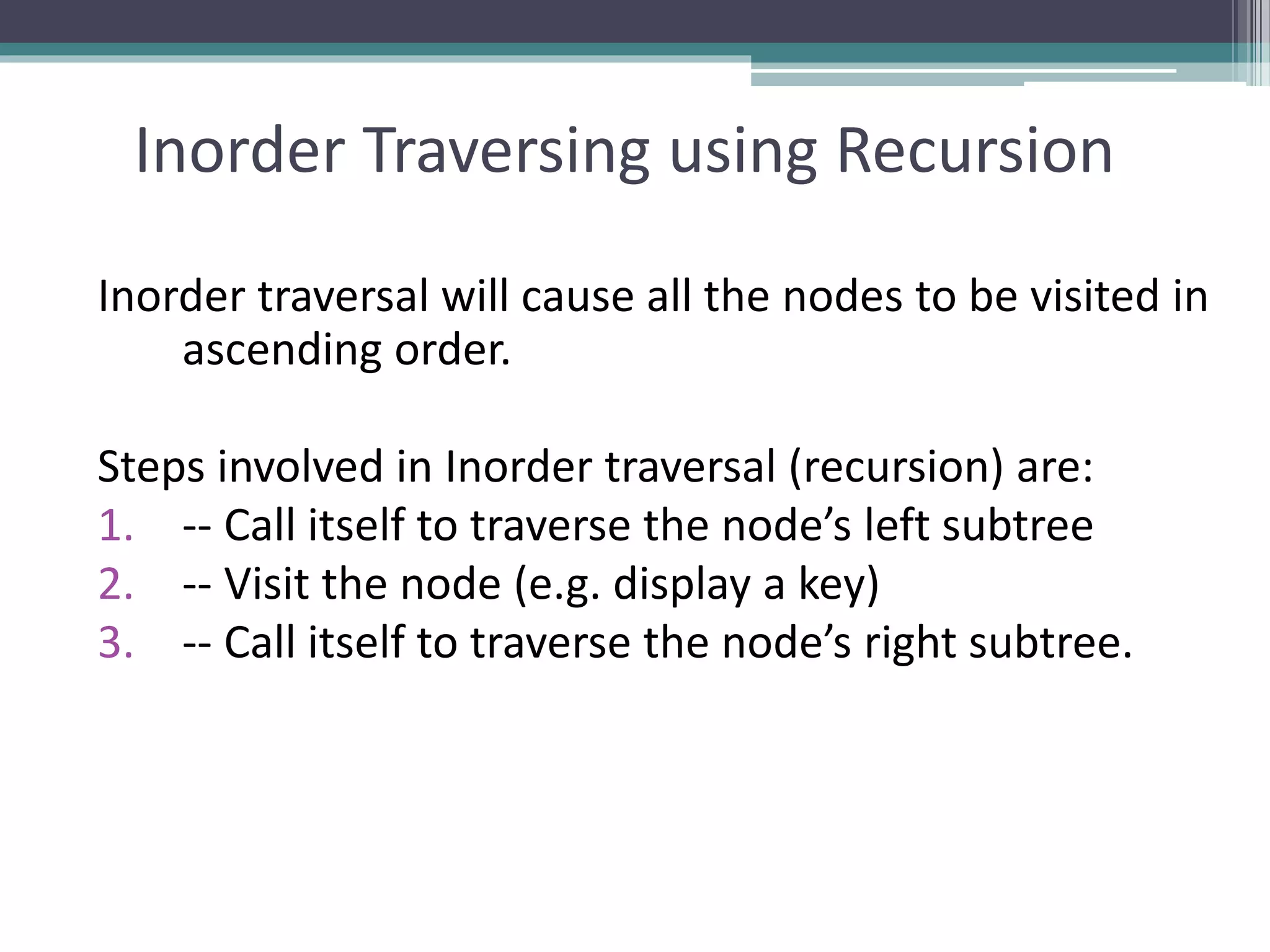 Inorder Traversing using Recursion
Inorder traversal will cause all the nodes to be visited in
ascending order.
Steps involved in Inorder traversal (recursion) are:
1. -- Call itself to traverse the node’s left subtree
2. -- Visit the node (e.g. display a key)
3. -- Call itself to traverse the node’s right subtree.
 