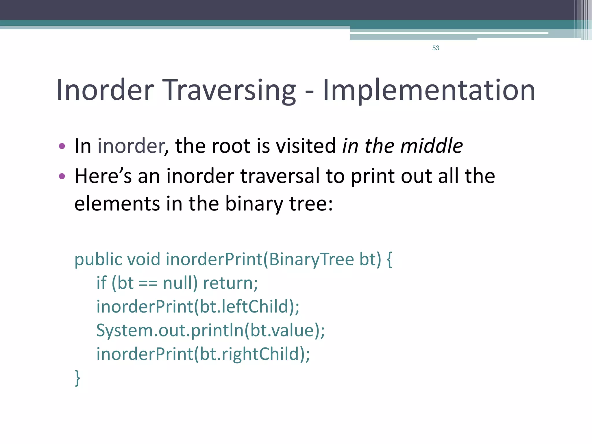 53
Inorder Traversing - Implementation
• In inorder, the root is visited in the middle
• Here’s an inorder traversal to print out all the
elements in the binary tree:
public void inorderPrint(BinaryTree bt) {
if (bt == null) return;
inorderPrint(bt.leftChild);
System.out.println(bt.value);
inorderPrint(bt.rightChild);
}
 