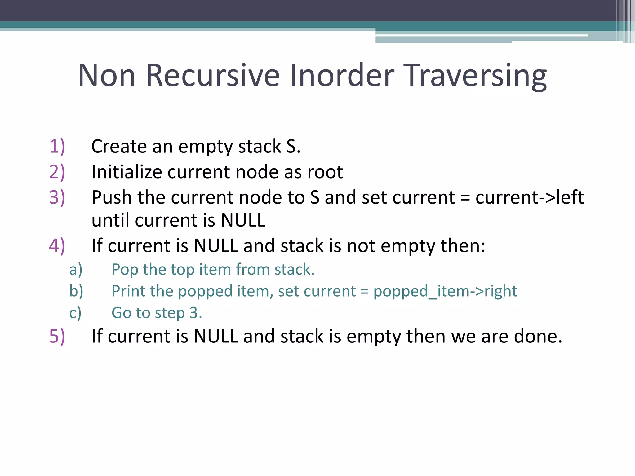 Non Recursive Inorder Traversing
1) Create an empty stack S.
2) Initialize current node as root
3) Push the current node to S and set current = current->left
until current is NULL
4) If current is NULL and stack is not empty then:
a) Pop the top item from stack.
b) Print the popped item, set current = popped_item->right
c) Go to step 3.
5) If current is NULL and stack is empty then we are done.
 