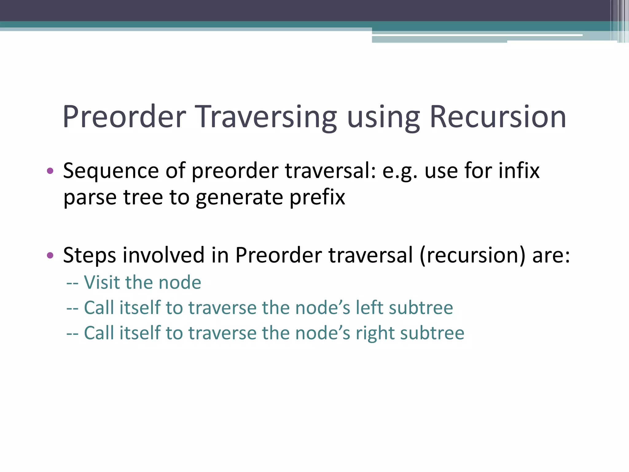 Preorder Traversing using Recursion
• Sequence of preorder traversal: e.g. use for infix
parse tree to generate prefix
• Steps involved in Preorder traversal (recursion) are:
-- Visit the node
-- Call itself to traverse the node’s left subtree
-- Call itself to traverse the node’s right subtree
 