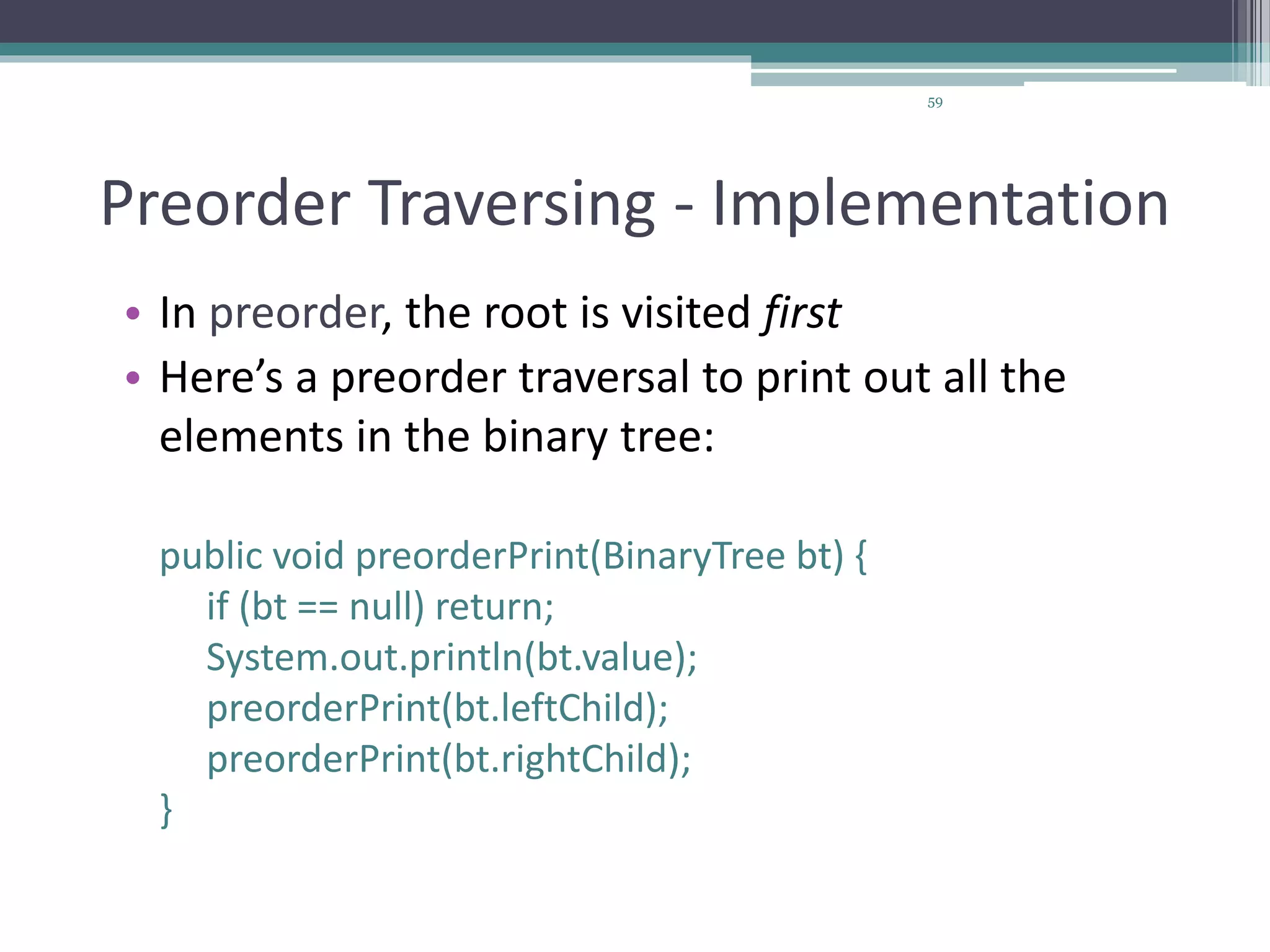 59
Preorder Traversing - Implementation
• In preorder, the root is visited first
• Here’s a preorder traversal to print out all the
elements in the binary tree:
public void preorderPrint(BinaryTree bt) {
if (bt == null) return;
System.out.println(bt.value);
preorderPrint(bt.leftChild);
preorderPrint(bt.rightChild);
}
 