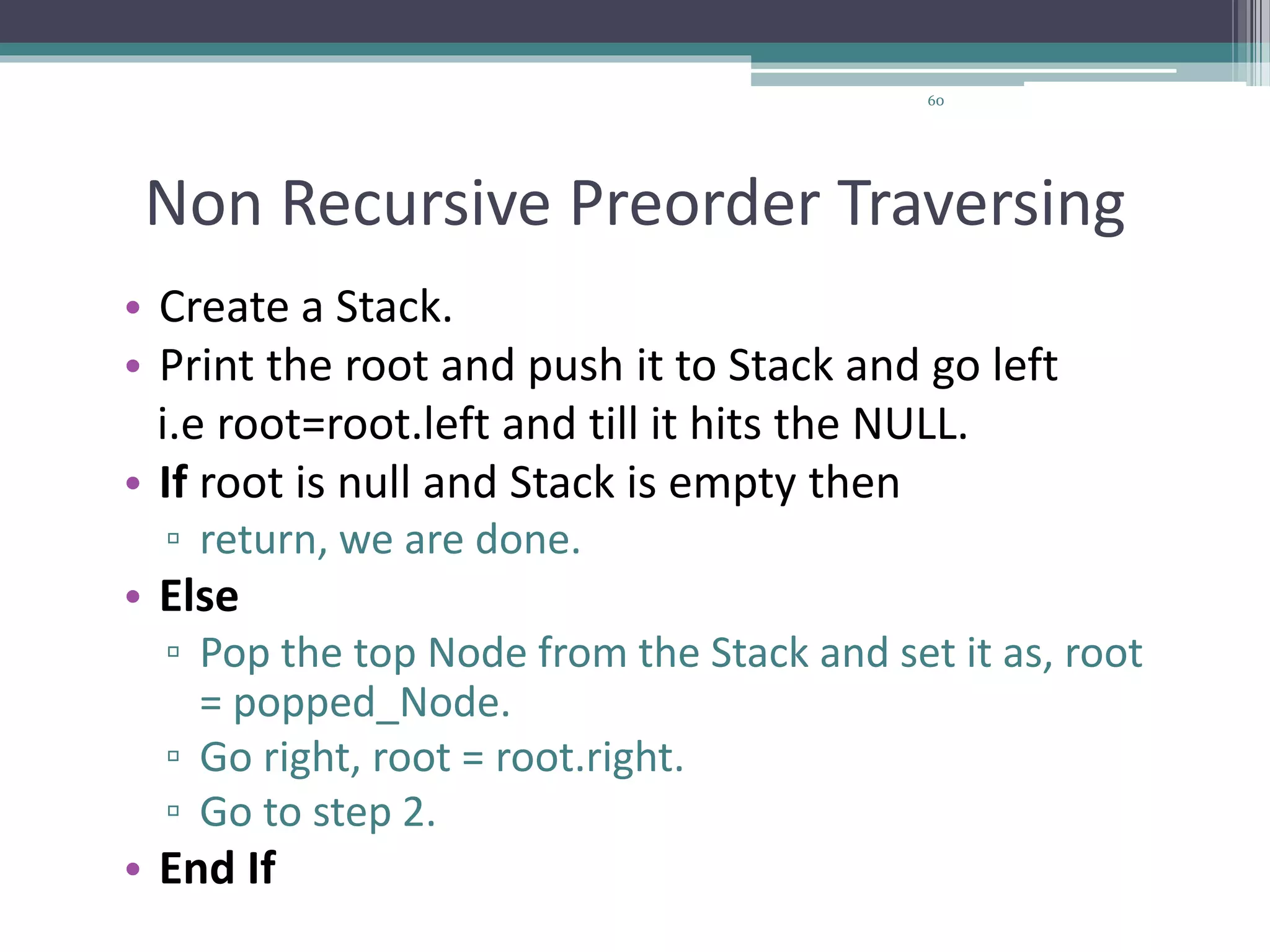 60
Non Recursive Preorder Traversing
• Create a Stack.
• Print the root and push it to Stack and go left
i.e root=root.left and till it hits the NULL.
• If root is null and Stack is empty then
▫ return, we are done.
• Else
▫ Pop the top Node from the Stack and set it as, root
= popped_Node.
▫ Go right, root = root.right.
▫ Go to step 2.
• End If
 