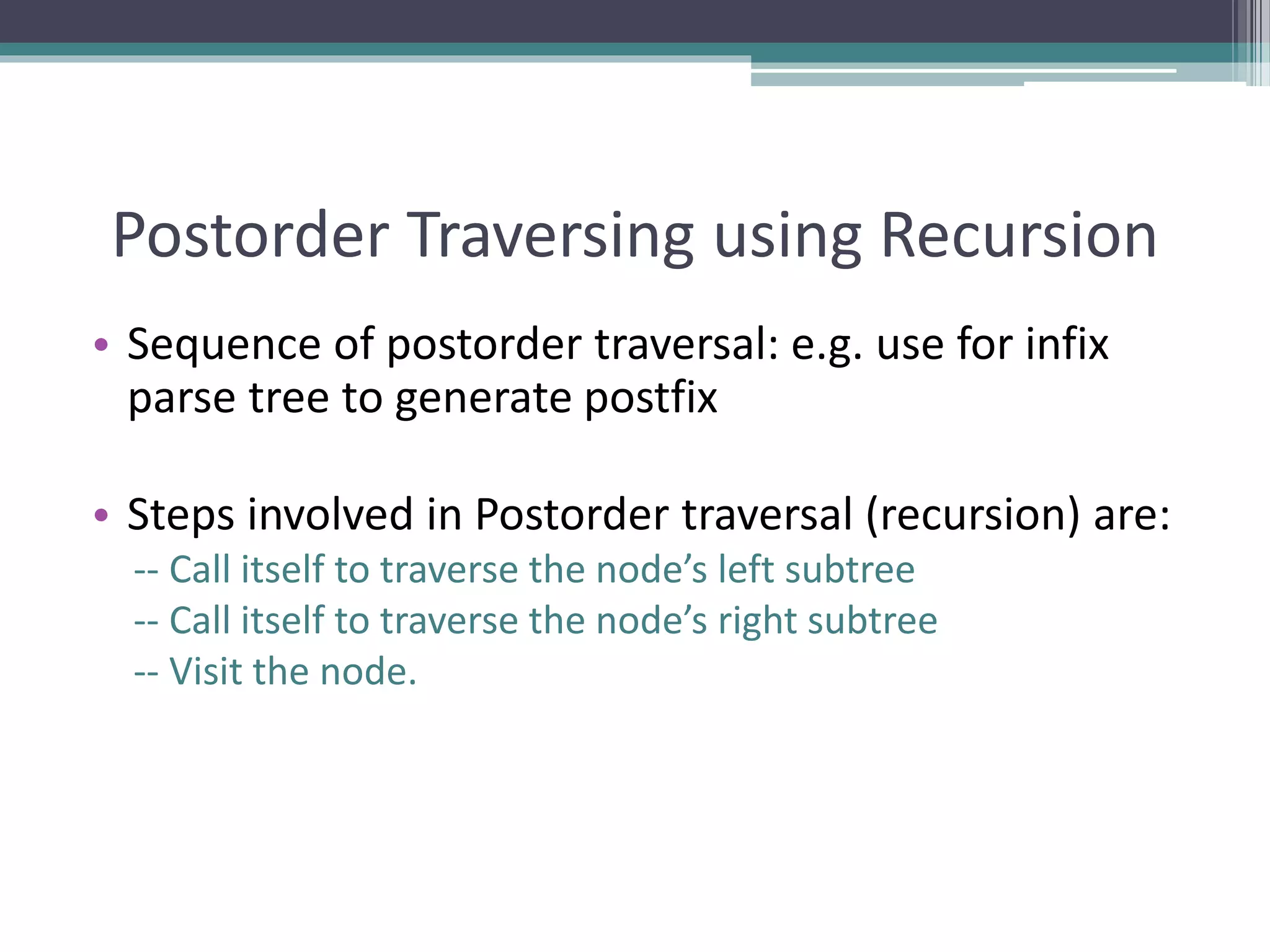 Postorder Traversing using Recursion
• Sequence of postorder traversal: e.g. use for infix
parse tree to generate postfix
• Steps involved in Postorder traversal (recursion) are:
-- Call itself to traverse the node’s left subtree
-- Call itself to traverse the node’s right subtree
-- Visit the node.
 