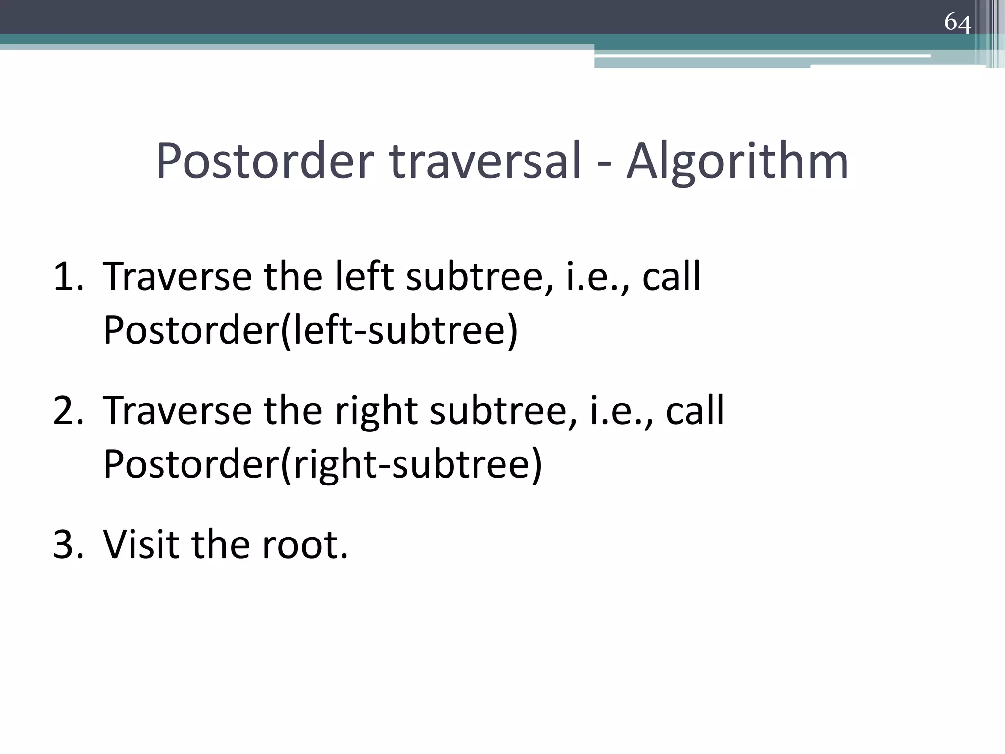 64
Postorder traversal - Algorithm
1. Traverse the left subtree, i.e., call
Postorder(left-subtree)
2. Traverse the right subtree, i.e., call
Postorder(right-subtree)
3. Visit the root.
 
