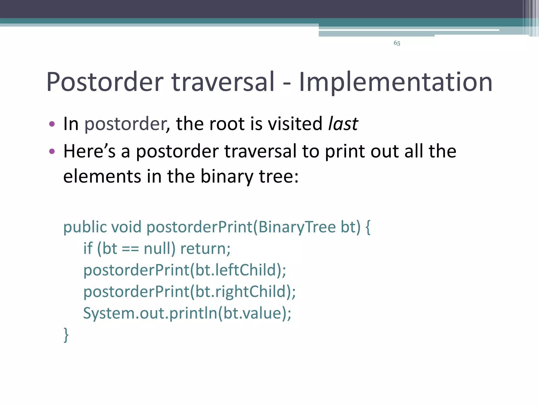 65
Postorder traversal - Implementation
• In postorder, the root is visited last
• Here’s a postorder traversal to print out all the
elements in the binary tree:
public void postorderPrint(BinaryTree bt) {
if (bt == null) return;
postorderPrint(bt.leftChild);
postorderPrint(bt.rightChild);
System.out.println(bt.value);
}
 