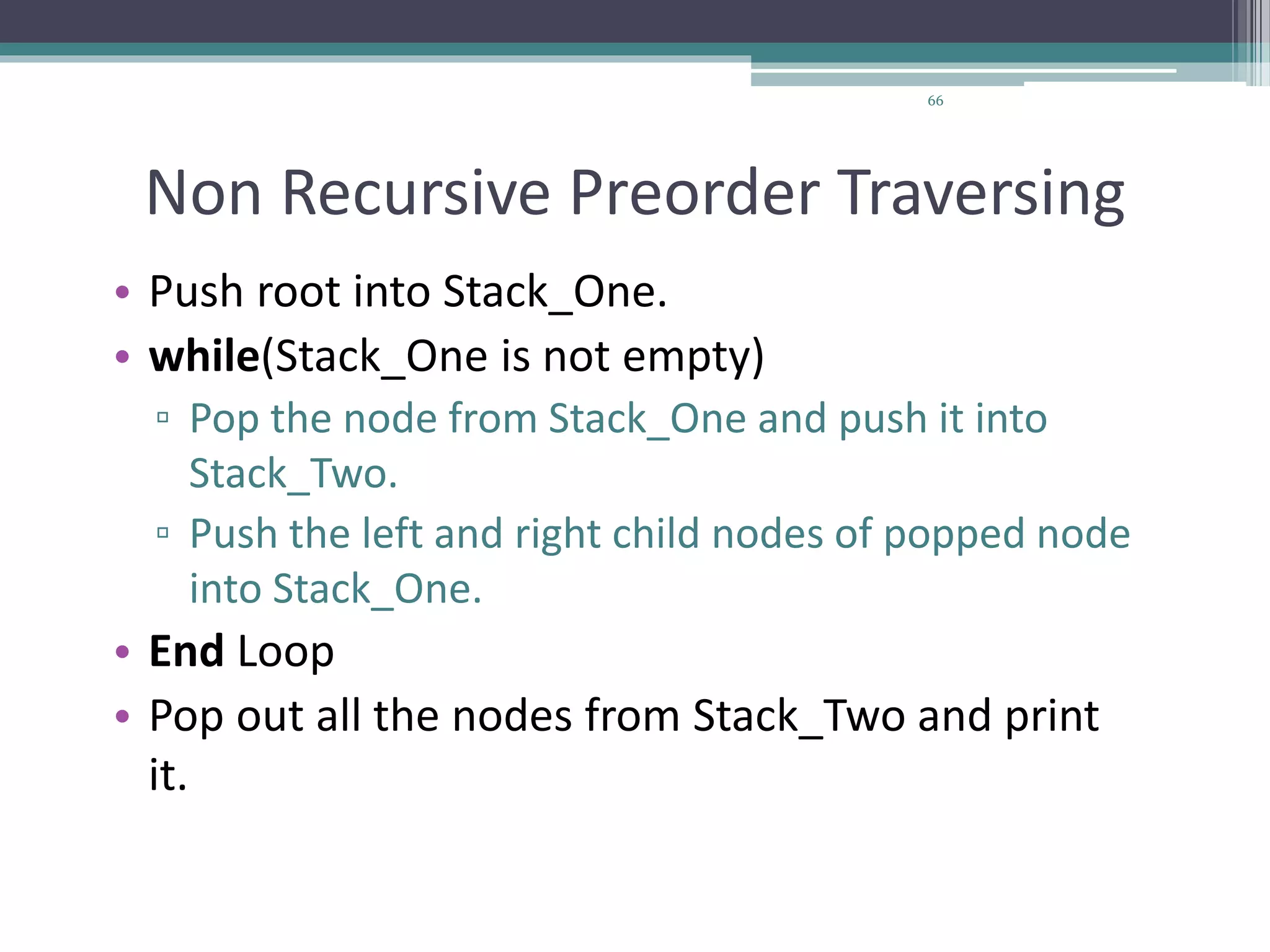 66
Non Recursive Preorder Traversing
• Push root into Stack_One.
• while(Stack_One is not empty)
▫ Pop the node from Stack_One and push it into
Stack_Two.
▫ Push the left and right child nodes of popped node
into Stack_One.
• End Loop
• Pop out all the nodes from Stack_Two and print
it.
 