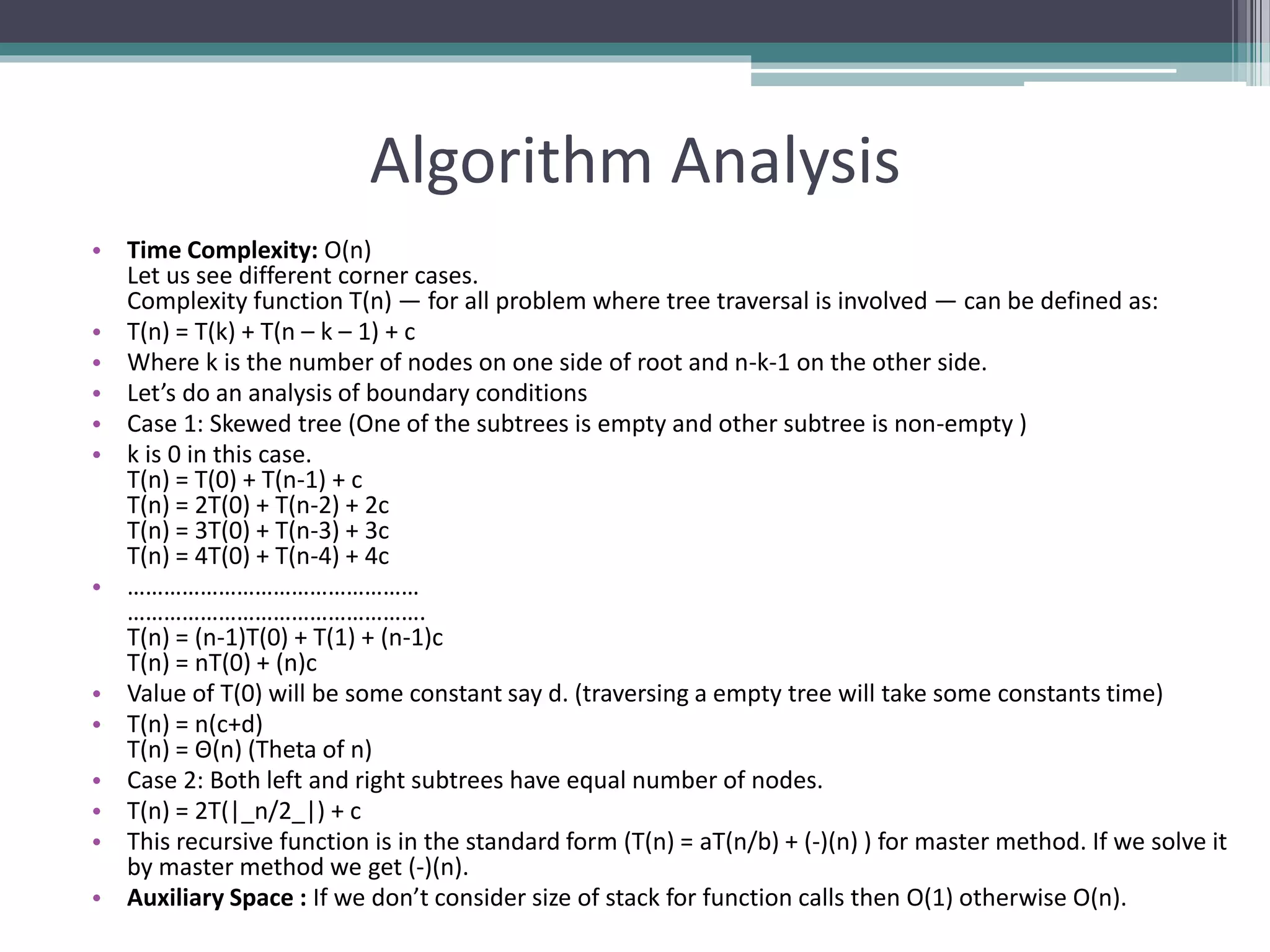 Algorithm Analysis
• Time Complexity: O(n)
Let us see different corner cases.
Complexity function T(n) — for all problem where tree traversal is involved — can be defined as:
• T(n) = T(k) + T(n – k – 1) + c
• Where k is the number of nodes on one side of root and n-k-1 on the other side.
• Let’s do an analysis of boundary conditions
• Case 1: Skewed tree (One of the subtrees is empty and other subtree is non-empty )
• k is 0 in this case.
T(n) = T(0) + T(n-1) + c
T(n) = 2T(0) + T(n-2) + 2c
T(n) = 3T(0) + T(n-3) + 3c
T(n) = 4T(0) + T(n-4) + 4c
• …………………………………………
………………………………………….
T(n) = (n-1)T(0) + T(1) + (n-1)c
T(n) = nT(0) + (n)c
• Value of T(0) will be some constant say d. (traversing a empty tree will take some constants time)
• T(n) = n(c+d)
T(n) = Θ(n) (Theta of n)
• Case 2: Both left and right subtrees have equal number of nodes.
• T(n) = 2T(|_n/2_|) + c
• This recursive function is in the standard form (T(n) = aT(n/b) + (-)(n) ) for master method. If we solve it
by master method we get (-)(n).
• Auxiliary Space : If we don’t consider size of stack for function calls then O(1) otherwise O(n).
 