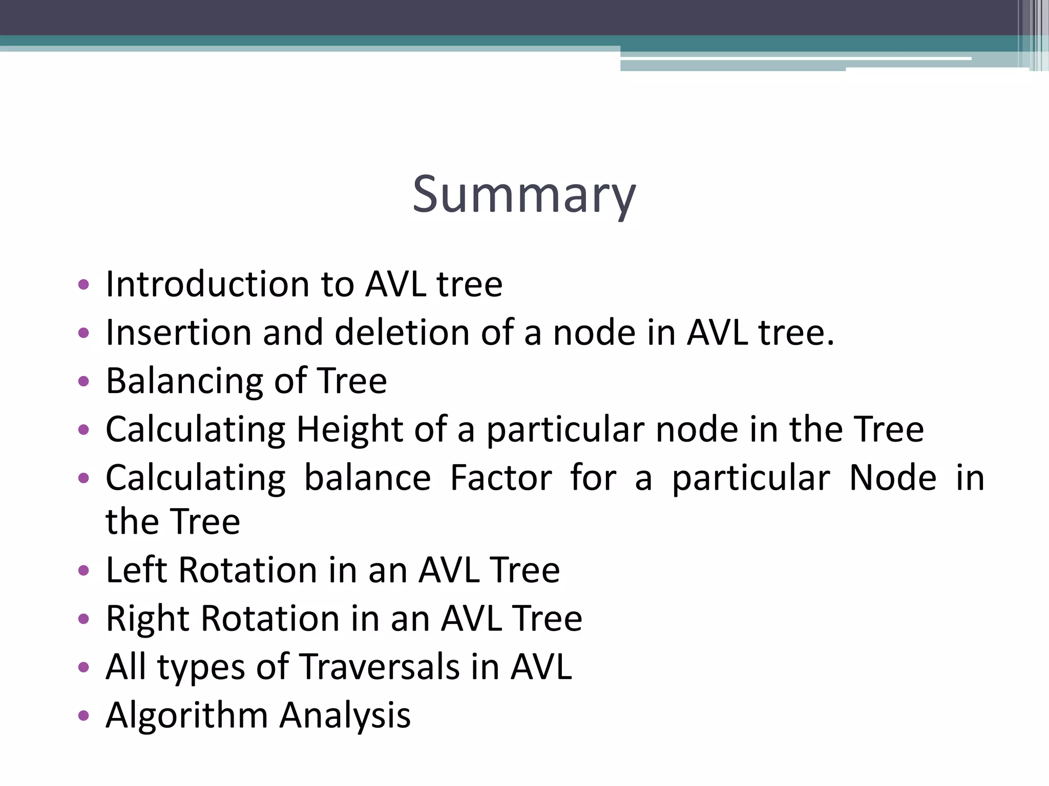 Summary
• Introduction to AVL tree
• Insertion and deletion of a node in AVL tree.
• Balancing of Tree
• Calculating Height of a particular node in the Tree
• Calculating balance Factor for a particular Node in
the Tree
• Left Rotation in an AVL Tree
• Right Rotation in an AVL Tree
• All types of Traversals in AVL
• Algorithm Analysis
 
