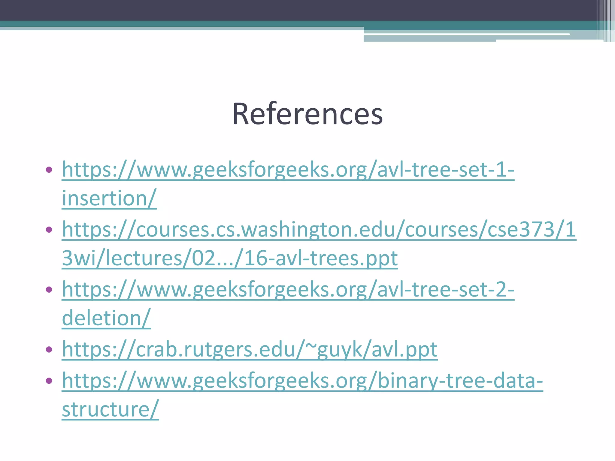 References
• https://www.geeksforgeeks.org/avl-tree-set-1-
insertion/
• https://courses.cs.washington.edu/courses/cse373/1
3wi/lectures/02.../16-avl-trees.ppt
• https://www.geeksforgeeks.org/avl-tree-set-2-
deletion/
• https://crab.rutgers.edu/~guyk/avl.ppt
• https://www.geeksforgeeks.org/binary-tree-data-
structure/
 