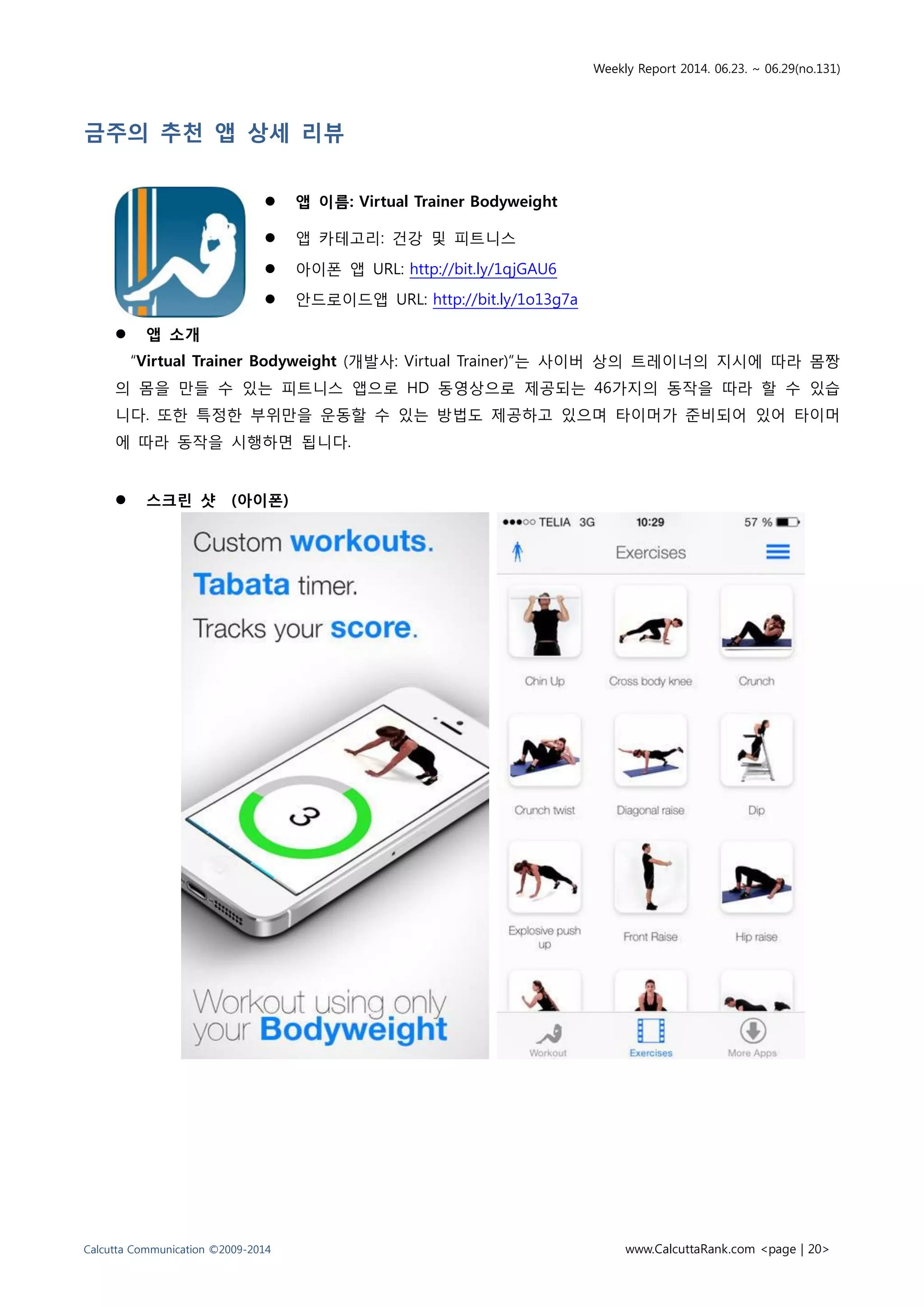 Weekly Report 2014. 06.23. ~ 06.29(no.131)
Calcutta Communication ©2009-2014 www.CalcuttaRank.com <page | 20>
금주의 추천 앱 상세 리뷰
 앱 이름: Virtual Trainer Bodyweight
 앱 카테고리: 건강 및 피트니스
 아이폰 앱 URL: http://bit.ly/1qjGAU6
 안드로이드앱 URL: http://bit.ly/1o13g7a
 앱 소개
“Virtual Trainer Bodyweight (개발사: Virtual Trainer)”는 사이버 상의 트레이너의 지시에 따라 몸짱
의 몸을 만들 수 있는 피트니스 앱으로 HD 동영상으로 제공되는 46가지의 동작을 따라 할 수 있습
니다. 또한 특정한 부위만을 운동할 수 있는 방법도 제공하고 있으며 타이머가 준비되어 있어 타이머
에 따라 동작을 시행하면 됩니다.
 스크린 샷 (아이폰)
 
