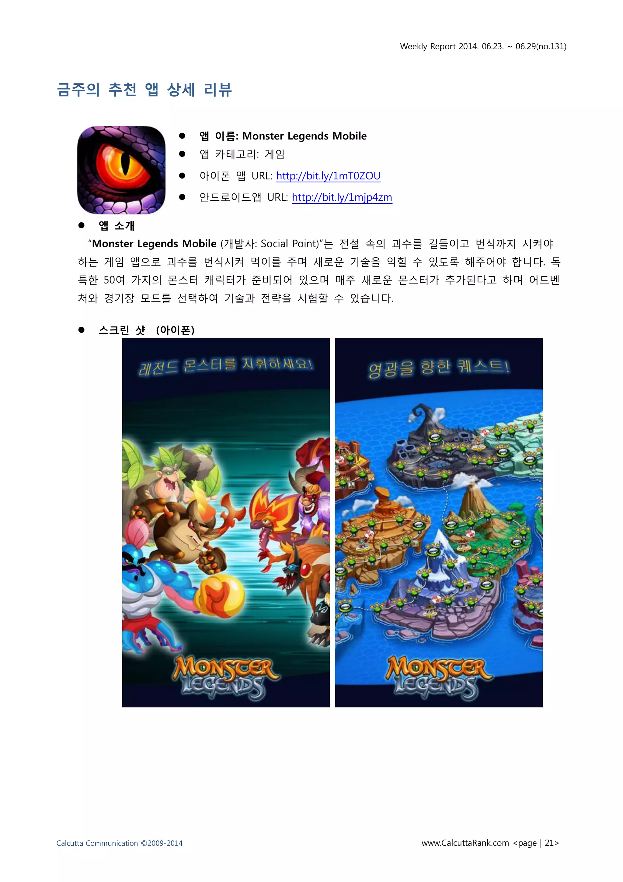 Weekly Report 2014. 06.23. ~ 06.29(no.131)
Calcutta Communication ©2009-2014 www.CalcuttaRank.com <page | 21>
금주의 추천 앱 상세 리뷰
 앱 이름: Monster Legends Mobile
 앱 카테고리: 게임
 아이폰 앱 URL: http://bit.ly/1mT0ZOU
 안드로이드앱 URL: http://bit.ly/1mjp4zm
 앱 소개
“Monster Legends Mobile (개발사: Social Point)”는 전설 속의 괴수를 길들이고 번식까지 시켜야
하는 게임 앱으로 괴수를 번식시켜 먹이를 주며 새로운 기술을 익힐 수 있도록 해주어야 합니다. 독
특한 50여 가지의 몬스터 캐릭터가 준비되어 있으며 매주 새로운 몬스터가 추가된다고 하며 어드벤
처와 경기장 모드를 선택하여 기술과 전략을 시험할 수 있습니다.
 스크린 샷 (아이폰)
 