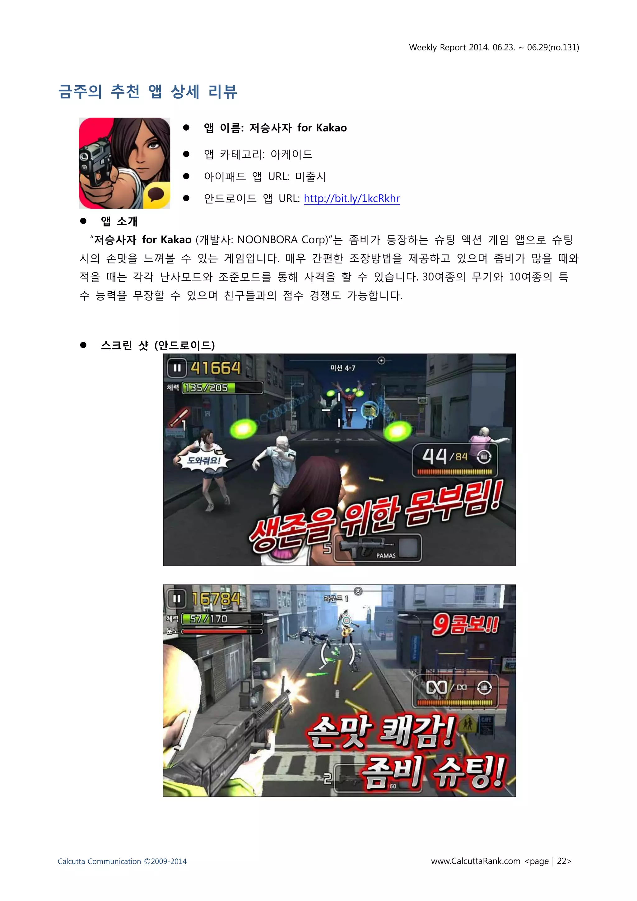 Weekly Report 2014. 06.23. ~ 06.29(no.131)
Calcutta Communication ©2009-2014 www.CalcuttaRank.com <page | 22>
금주의 추천 앱 상세 리뷰
 앱 이름: 저승사자 for Kakao
 앱 카테고리: 아케이드
 아이패드 앱 URL: 미출시
 안드로이드 앱 URL: http://bit.ly/1kcRkhr
 앱 소개
“저승사자 for Kakao (개발사: NOONBORA Corp)”는 좀비가 등장하는 슈팅 액션 게임 앱으로 슈팅
시의 손맛을 느껴볼 수 있는 게임입니다. 매우 간편한 조장방법을 제공하고 있으며 좀비가 많을 때와
적을 때는 각각 난사모드와 조준모드를 통해 사격을 할 수 있습니다. 30여종의 무기와 10여종의 특
수 능력을 무장할 수 있으며 친구들과의 점수 경쟁도 가능합니다.
 스크린 샷 (안드로이드)
 
