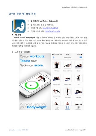 Weekly Report 2014. 06.23. ~ 06.29(no.131)
Calcutta Communication ©2009-2014 www.CalcuttaRank.com <page | 20>
금주의 추천 앱 상세 리뷰
 앱 이름: Virtual Trainer Bodyweight
 앱 카테고리: 건강 및 피트니스
 아이폰 앱 URL: http://bit.ly/1qjGAU6
 안드로이드앱 URL: http://bit.ly/1o13g7a
 앱 소개
“Virtual Trainer Bodyweight (개발사: Virtual Trainer)”는 사이버 상의 트레이너의 지시에 따라 몸짱
의 몸을 만들 수 있는 피트니스 앱으로 HD 동영상으로 제공되는 46가지의 동작을 따라 할 수 있습
니다. 또한 특정한 부위만을 운동할 수 있는 방법도 제공하고 있으며 타이머가 준비되어 있어 타이머
에 따라 동작을 시행하면 됩니다.
 스크린 샷 (아이폰)
 
