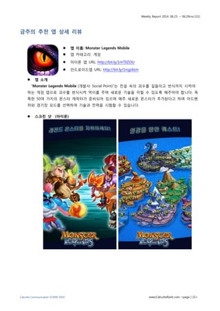 Weekly Report 2014. 06.23. ~ 06.29(no.131)
Calcutta Communication ©2009-2014 www.CalcuttaRank.com <page | 21>
금주의 추천 앱 상세 리뷰
 앱 이름: Monster Legends Mobile
 앱 카테고리: 게임
 아이폰 앱 URL: http://bit.ly/1mT0ZOU
 안드로이드앱 URL: http://bit.ly/1mjp4zm
 앱 소개
“Monster Legends Mobile (개발사: Social Point)”는 전설 속의 괴수를 길들이고 번식까지 시켜야
하는 게임 앱으로 괴수를 번식시켜 먹이를 주며 새로운 기술을 익힐 수 있도록 해주어야 합니다. 독
특한 50여 가지의 몬스터 캐릭터가 준비되어 있으며 매주 새로운 몬스터가 추가된다고 하며 어드벤
처와 경기장 모드를 선택하여 기술과 전략을 시험할 수 있습니다.
 스크린 샷 (아이폰)
 