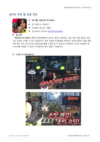 Weekly Report 2014. 06.23. ~ 06.29(no.131)
Calcutta Communication ©2009-2014 www.CalcuttaRank.com <page | 22>
금주의 추천 앱 상세 리뷰
 앱 이름: 저승사자 for Kakao
 앱 카테고리: 아케이드
 아이패드 앱 URL: 미출시
 안드로이드 앱 URL: http://bit.ly/1kcRkhr
 앱 소개
“저승사자 for Kakao (개발사: NOONBORA Corp)”는 좀비가 등장하는 슈팅 액션 게임 앱으로 슈팅
시의 손맛을 느껴볼 수 있는 게임입니다. 매우 간편한 조장방법을 제공하고 있으며 좀비가 많을 때와
적을 때는 각각 난사모드와 조준모드를 통해 사격을 할 수 있습니다. 30여종의 무기와 10여종의 특
수 능력을 무장할 수 있으며 친구들과의 점수 경쟁도 가능합니다.
 스크린 샷 (안드로이드)
 