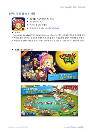 Weekly Report 2014. 06.23. ~ 06.29(no.131)
Calcutta Communication ©2009-2014 www.CalcuttaRank.com <page | 23>
금주의 추천 앱 상세 리뷰
 앱 이름: 미스터리파티 for Kakao
 앱 카테고리: 보드
 아이폰 앱 URL: 미출시
 안드로이드 앱 URL: http://bit.ly/1iWYs6t
 앱 소개
“미스터리파티 for Kakao (개발사: NHN Entertainment Corp.)”는 액션 보드게임 앱으로 주사위를 던지
며 자리를 뺏고 차지하는 방식으로 진행하며 주사위를 던져 타임슬립에 들어가 시간여행을 하게 되
며 타임몬과의 땅뺏기 대결을 합니다. 4명이 동시에 즐길 수 있는 미니게임 파티도 준비되어 있습니
다.
 스크린 샷 (안드로이드)
 