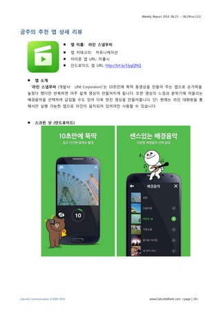 Weekly Report 2014. 06.23. ~ 06.29(no.131)
Calcutta Communication ©2009-2014 www.CalcuttaRank.com <page | 24>
금주의 추천 앱 상세 리뷰
 앱 이름: 라인 스냅무비
 앱 카테고리: 커뮤니케이션
 아이폰 앱 URL: 미출시
 안드로이드 앱 URL: http://bit.ly/1lygQNQ
 앱 소개
“라인 스냅무비 (개발사: LINE Corporation)”는 10초만에 뚝딱 동영상을 만들어 주는 앱으로 손가락을
눌렀다 뗐다만 반복하면 아주 쉽게 영상이 만들어지게 됩니다. 또한 영상의 느낌과 분위기에 어울리는
배경음악을 선택하여 삽입할 수도 있어 더욱 멋진 영상을 만들어줍니다. 단!, 현재는 라인 대화방을 통
해서만 실행 가능한 앱으로 라인이 설치되어 있어야만 사용할 수 있습니다.
 스크린 샷 (안드로이드)
 