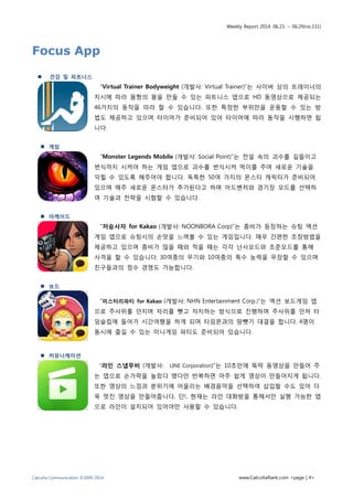 Weekly Report 2014. 06.23. ~ 06.29(no.131)
Calcutta Communication ©2009-2014 www.CalcuttaRank.com <page | 4>
Focus App
 건강 및 피트니스
“Virtual Trainer Bodyweight (개발사: Virtual Trainer)”는 사이버 상의 트레이너의
지시에 따라 몸짱의 몸을 만들 수 있는 피트니스 앱으로 HD 동영상으로 제공되는
46가지의 동작을 따라 할 수 있습니다. 또한 특정한 부위만을 운동할 수 있는 방
법도 제공하고 있으며 타이머가 준비되어 있어 타이머에 따라 동작을 시행하면 됩
니다.
 게임
“Monster Legends Mobile (개발사: Social Point)”는 전설 속의 괴수를 길들이고
번식까지 시켜야 하는 게임 앱으로 괴수를 번식시켜 먹이를 주며 새로운 기술을
익힐 수 있도록 해주어야 합니다. 독특한 50여 가지의 몬스터 캐릭터가 준비되어
있으며 매주 새로운 몬스터가 추가된다고 하며 어드벤처와 경기장 모드를 선택하
여 기술과 전략을 시험할 수 있습니다.
 아케이드
“저승사자 for Kakao (개발사: NOONBORA Corp)”는 좀비가 등장하는 슈팅 액션
게임 앱으로 슈팅시의 손맛을 느껴볼 수 있는 게임입니다. 매우 간편한 조장방법을
제공하고 있으며 좀비가 많을 때와 적을 때는 각각 난사모드와 조준모드를 통해
사격을 할 수 있습니다. 30여종의 무기와 10여종의 특수 능력을 무장할 수 있으며
친구들과의 점수 경쟁도 가능합니다.
 보드
“미스터리파티 for Kakao (개발사: NHN Entertainment Corp.)”는 액션 보드게임 앱
으로 주사위를 던지며 자리를 뺏고 차지하는 방식으로 진행하며 주사위를 던져 타
임슬립에 들어가 시간여행을 하게 되며 타임몬과의 땅뺏기 대결을 합니다. 4명이
동시에 즐길 수 있는 미니게임 파티도 준비되어 있습니다.
 커뮤니케이션
“라인 스냅무비 (개발사: LINE Corporation)”는 10초만에 뚝딱 동영상을 만들어 주
는 앱으로 손가락을 눌렀다 뗐다만 반복하면 아주 쉽게 영상이 만들어지게 됩니다.
또한 영상의 느낌과 분위기에 어울리는 배경음악을 선택하여 삽입할 수도 있어 더
욱 멋진 영상을 만들어줍니다. 단!, 현재는 라인 대화방을 통해서만 실행 가능한 앱
으로 라인이 설치되어 있어야만 사용할 수 있습니다.
 
