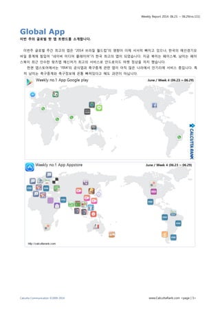 Weekly Report 2014. 06.23. ~ 06.29(no.131)
Calcutta Communication ©2009-2014 www.CalcuttaRank.com <page | 5>
Global App
이번 주의 글로벌 핫 앱 트랜드를 소개합니다.
이번주 글로벌 주간 최고의 앱은 “2014 브라질 월드컵”의 영향이 이제 서서히 빠지고 있으나, 한국의 예선경기모
바일 중계에 힘입어 “네이버 미디어 플레이어”가 한국 최고의 앱이 되었습니다. 지금 북미는 페이스북, 남미는 페이
스북이 최근 인수한 왓츠앱 메신저가 최고의 서비스로 안드로이드 마켓 정상을 차지 했습니다.
한편 앱스토어에서는 “FIFA”의 공식앱과 축구중계 관련 앱이 아직 많은 나라에서 인기리에 서비스 중입니다. 특
히 남미는 축구중계와 축구정보에 온통 빠져있다고 해도 과언이 아닙니다.
 