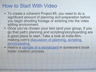How to Start With Video To create a coherent Project #5, you need to do a significant amount of planning and preparation before you begin shooting footage or entering into the video editing environment.  Once you've chosen your text (and your group, if you go that path) planning and scripting/storyboarding are a good place to start. Take a look at Indie-film-making.com's  discussion of planning, scripting, storyboarding . Here's a  sample of a storyboard  in someone's book trailer creation process. 