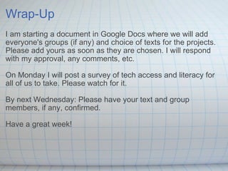 Wrap-Up I am starting a document in Google Docs where we will add everyone's groups (if any) and choice of texts for the projects. Please add yours as soon as they are chosen. I will respond with my approval, any comments, etc. On Monday I will post a survey of tech access and literacy for all of us to take. Please watch for it. By next Wednesday: Please have your text and group members, if any, confirmed. Have a great week! 