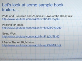 Let's look at some sample book trailers... Pride and Prejudice and Zombies: Dawn of the Dreadfuls: http://www.youtube.com/watch?v=S1JdPvyy93I Packing for Mars: http://www.youtube.com/watch?v=Ie52BGvaDd0 Going West: http://www.youtube.com/watch?v=F_jyXJTlrH0 I Am In The Air Right Now: http://www.youtube.com/watch?v=ndOMMUrf-pk 