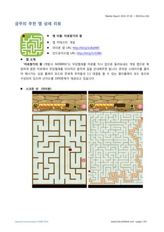 Weekly Report 2014. 07.28. ~ 08.03(no.136)
Calcutta Communication ©2009-2014 www.CalcuttaRank.com <page | 19>
금주의 추천 앱 상세 리뷰
 앱 이름: 미로찾기의 왕
 앱 카테고리: 게임
 아이폰 앱 URL: http://bit.ly/1o8a0W5
 안드로이드앱 URL: http://bit.ly/1v528IK
 앱 소개
“미로찾기의 왕 (개발사: MOBIRIX)”는 무당벌레를 미로를 지나 집으로 돌려보내는 게임 앱으로 복
잡하게 얽힌 미로에서 무당벌레를 이리저리 움직여 길을 안내해주면 됩니다. 준비된 스테이지를 클리
어 해나가는 싱글 플레이 모드와 전세계 유저들과 1:1 대결을 할 수 있는 멀티플레이 모드 등으로
구성되어 있으며 난이도별 1000문제가 제공되고 있습니다.
 스크린 샷 (아이폰)
 