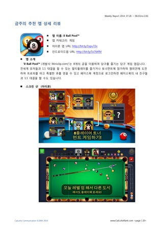 Weekly Report 2014. 07.28. ~ 08.03(no.136)
Calcutta Communication ©2009-2014 www.CalcuttaRank.com <page | 20>
금주의 추천 앱 상세 리뷰
 앱 이름: 8 Ball Pool™
 앱 카테고리: 게임
 아이폰 앱 URL: http://bit.ly/1spu72v
 안드로이드앱 URL: http://bit.ly/1s7649V
 앱 소개
“8 Ball Pool™ (개발사: Miniclip.com)”는 8개의 공을 이용하여 당구를 즐기는 당구 게임 앱입니다.
전세계 유저들과 1:1 대결을 할 수 있는 멀티플레이를 즐기거나 토너먼트에 참가하여 챔피언에 도전
하여 트로피를 따고 특별한 큐를 얻을 수 있고 페이스북 계정으로 로그인하면 페이스북의 내 친구들
과 1:1 대결을 할 수도 있습니다.
 스크린 샷 (아이폰)
 