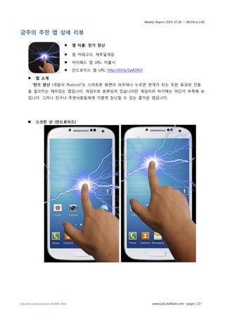 Weekly Report 2014. 07.28. ~ 08.03(no.136)
Calcutta Communication ©2009-2014 www.CalcuttaRank.com <page | 21>
금주의 추천 앱 상세 리뷰
 앱 이름: 전기 장난
 앱 카테고리: 캐주얼게임
 아이패드 앱 URL: 미출시
 안드로이드 앱 URL: http://bit.ly/1pA2At3
 앱 소개
“전기 장난 (개발사: Ruocco)”는 스마트폰 화면의 아무데나 누르면 번개가 치는 듯한 효과와 진동
을 일으키는 재미있는 앱입니다. 게임으로 분류되어 있습니다만 게임이라 하기에는 어딘가 부족해 보
입니다. 그러나 친구나 주변사람들에게 가볍게 장난칠 수 있는 즐거운 앱입니다.
 스크린 샷 (안드로이드)
 