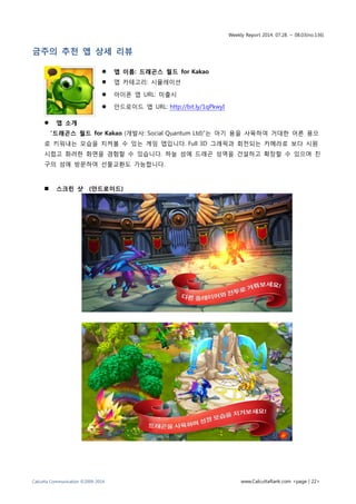 Weekly Report 2014. 07.28. ~ 08.03(no.136)
Calcutta Communication ©2009-2014 www.CalcuttaRank.com <page | 22>
금주의 추천 앱 상세 리뷰
 앱 이름: 드래곤스 월드 for Kakao
 앱 카테고리: 시뮬레이션
 아이폰 앱 URL: 미출시
 안드로이드 앱 URL: http://bit.ly/1qPkwyI
 앱 소개
“드래곤스 월드 for Kakao (개발사: Social Quantum Ltd)”는 아기 용을 사육하여 거대한 어른 용으
로 키워내는 모습을 지켜볼 수 있는 게임 앱입니다. Full 3D 그래픽과 회전되는 카메라로 보다 시원
시럽고 화려한 화면을 경험할 수 있습니다. 하늘 섬에 드래곤 성역을 건설하고 확장할 수 있으며 친
구의 섬에 방문하여 선물교환도 가능합니다.
 스크린 샷 (안드로이드)
 