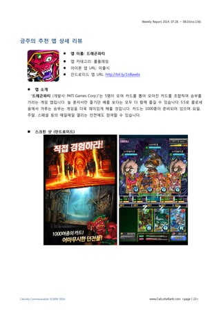 Weekly Report 2014. 07.28. ~ 08.03(no.136)
Calcutta Communication ©2009-2014 www.CalcuttaRank.com <page | 23>
금주의 추천 앱 상세 리뷰
 앱 이름: 드래곤파티
 앱 카테고리: 롤플레잉
 아이폰 앱 URL: 미출시
 안드로이드 앱 URL: http://bit.ly/1o8aw6s
 앱 소개
“드래곤파티 (개발사: PATI Games Corp.)”는 5명이 모여 카드를 뽑아 모아진 카드를 조합하여 승부를
가리는 게임 앱입니다. 늘 혼자서만 즐기던 배틀 보다는 모두 다 함께 즐길 수 있습니다. 5:5로 콜로세
움에서 겨루는 승부는 게임을 더욱 재미있게 해줄 것입니다. 카드는 1000종이 준비되어 있으며 요일,
주말, 스페셜 등의 매일매일 열리는 던전에도 참여할 수 있습니다.
 스크린 샷 (안드로이드)
 