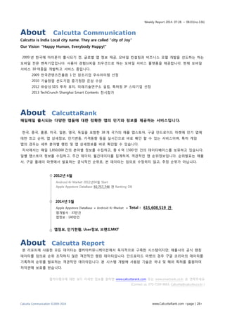 Weekly Report 2014. 07.28. ~ 08.03(no.136)
Calcutta Communication ©2009-2014 www.CalcuttaRank.com <page | 28>
About Calcutta Communication
Calcutta is India Local city name. They are called "city of Joy“
Our Vision “Happy Human, Everybody Happy!”
2009 년 한국에 아이폰이 출시되기 전, 글로벌 앱 정보 제공, 모바일 컨설팅과 비즈니스 모델 개발을 선도하는 하는
모바일 전문 벤처기업입니다. 사용자 경험(UX)을 최우선으로 하는 모바일 서비스 플랫폼을 제공합니다. 현재 모바일
서비스 30 여종을 개발하고 서비스 중입니다.
2009 한국콘텐츠진흥원 1 인 창조기업 우수아이템 선정
2010 기술창업 선도기업 중기청장 은상 수상
2012 ㈜삼성 SDS 투자 유치, 미래기술연구소 설립, 특허청 IP 스타기업 선정
2013 TechCrunch Shanghai Smart Contents 전시참가
About CalcuttaRank
매일매일 출시되는 다양한 앱들에 대한 정확한 앱의 인기와 정보를 제공하는 서비스입니다.
한국, 중국, 홍콩, 미국, 일본, 영국, 독일을 포함한 38 개 국가의 애플 앱스토어, 구글 안드로이드 마켓에 인기 앱에
대한 최고 순위, 앱 상세정보, 인기변동, 가격동향 등을 실시간으로 바로 확인 할 수 있는 서비스이며, 특히 게임
앱의 경우는 세부 분야별 랭킹 및 앱 상세정보를 바로 확인할 수 있습니다.
자사에서는 매일 1,850,000 건의 분야별 정보를 수집하고, 총 6 억 1500 만 건의 데이터베이스를 보유하고 있습니다.
일별 앱스토어 정보를 수집하고, 주간 데이터, 월간데이터를 집계하여, 객관적인 앱 순위정보입니다. 순위발표는 애플
사, 구글 플레이 마켓에서 발표하는 공식적인 순위로, 본 데이터는 임의로 수정하지 않고, 추정 순위가 아닙니다.
About Calcutta Report
본 리포트에 사용한 모든 데이터는 캘커타커뮤니케이션에서 독자적으로 구축한 시스템이지만, 애플사의 공식 랭킹
데이터를 임의로 순위 조작하지 않은 객관적인 랭킹 데이터입니다. 안드로이드 마켓의 경우 구글 코리아의 데이터를
기록하여 순위를 발표하는 객관적인 데이터입니다. 본 시스템 개발에 사용된 기술은 국내 및 해외 특허를 출원하여
저작권에 보호를 받습니다.
캘커타랭크에 대한 보다 자세한 정보를 원하면 www.calcuttarank.com 또는 www.smartrank.co.kr 로 연락주세요
(Contact us. 070-7539-9663, Calcutta@calcutta.co.kr )
 