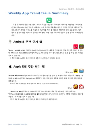 Weekly Report 2014. 07.28. ~ 08.03(no.136)
Calcutta Communication ©2009-2014 www.CalcuttaRank.com <page | 3>
Weekly App Trend Issue Summary
이번 주 화제의 앱은 스팸 전화, 보이스 피싱을 차단하고 무료통화 서비스를 제공하는 “브리지콜
(개발사: Playmobs, Inc.)”입니다. 사용자는 스팸 차단과 무료통화 니즈가 커지고 있기에, “네이버”, “카
카오스토리” 초대형 서비스를 따돌리고 Top5위를 차지 할 정도로 폭발적인 인기 상승입니다. 특히
한국의 벤처가 만든 서비스로 글로벌 무료통화, 스팸 차단 서비스와 당당히 경쟁 중으로 주목할만합
니다.
Android 주간 인기 앱
“젤리킹 : 세계정복 대작전 (개발사: SMARTSTUDY GAMES)”가 새롭게 안드로이드 무료 앱 부문 1위가 되었으
며, “Minecraft - Pocket Edition (개발사: Mojang, 6,420)”은 8주 연속 안드로이드 유료 앱 부문 1위 자리를
지키고 있습니다.
한 주간 유료앱 top10의 평균 판매가격 동향은 4,075(지난주 3,205) 입니다.
Apple iOS 주간 인기 앱
iPhone
“카카오톡 KakaoTalk (개발사: Kakao Corp.)”이 3주 연속 아이폰 무료 앱 부문에 1위가 되었으며, “굿슬립 <자
양강장 프로젝트> (개발사: Backpackr Inc., $0.99)”는 지난주에 이어 2주째 아이폰 유료 앱 부문 1위 자리에
올랐습니다.
한 주간 유료 앱 top10의 평균 판매가격 동향은 $2.29(지난주 $2.79)입니다.
iPad
“클래시 오브 클랜 (개발사: Li Zunxin)”이 3주 연속 아이패드 무료 앱 부문에서 1위가 되었으며,
“AVPlayerHD (무인코딩 속도조절 자막지원 플레이어) (개발사: EPLAYWORKS, $2.99)”는 4주째 아이패드 유료 앱
부문의 1위 자리를 지키고 있습니다.
한주간 유료 앱 top10의 평균 판매가격 동향은 $5.89(지난주 $5.79)입니다.
 