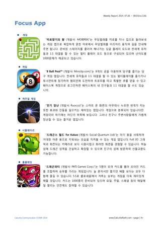 Weekly Report 2014. 07.28. ~ 08.03(no.136)
Calcutta Communication ©2009-2014 www.CalcuttaRank.com <page | 4>
Focus App
 게임
“미로찾기의 왕 (개발사: MOBIRIX)”는 무당벌레를 미로를 지나 집으로 돌려보내
는 게임 앱으로 복잡하게 얽힌 미로에서 무당벌레를 이리저리 움직여 길을 안내해
주면 됩니다. 준비된 스테이지를 클리어 해나가는 싱글 플레이 모드와 전세계 유저
들과 1:1 대결을 할 수 있는 멀티 플레이 모드 등으로 구성되어 있으며 난이도별
1000문제가 제공되고 있습니다.
 게임
“8 Ball Pool™ (개발사: Miniclip.com)”는 8개의 공을 이용하여 당구를 즐기는 당
구 게임 앱입니다. 전세계 유저들과 1:1 대결을 할 수 있는 멀티플레이를 즐기거나
토너먼트에 참가하여 챔피언에 도전하여 트로피를 따고 특별한 큐를 얻을 수 있고
페이스북 계정으로 로그인하면 페이스북의 내 친구들과 1:1 대결을 할 수도 있습
니다.
 캐주얼 게임
“전기 장난 (개발사: Ruocco)”는 스마트 폰 화면의 아무데나 누르면 번개가 치는
듯한 효과와 진동을 일으키는 재미있는 앱입니다. 게임으로 분류되어 있습니다만
게임이라 하기에는 어딘가 부족해 보입니다. 그러나 친구나 주변사람들에게 가볍게
장난칠 수 있는 즐거운 앱입니다.
 시뮬레이션
“드래곤스 월드 for Kakao (개발사: Social Quantum Ltd)”는 아기 용을 사육하여
거대한 어른 용으로 키워내는 모습을 지켜볼 수 있는 게임 앱입니다. Full 3D 그래
픽과 회전되는 카메라로 보다 시원시럽고 화려한 화면을 경험할 수 있습니다. 하늘
섬에 드래곤 성역을 건설하고 확장할 수 있으며 친구의 섬에 방문하여 선물교환도
가능합니다.
 롤플레잉
“드래곤파티 (개발사: PATI Games Corp.)”는 5명이 모여 카드를 뽑아 모아진 카드
를 조합하여 승부를 가리는 게임입니다. 늘 혼자서만 즐기던 배틀 보다는 모두 다
함께 즐길 수 있습니다. 5:5로 콜로세움에서 겨루는 승부는 게임을 더욱 재미있게
해줄 것입니다. 카드는 1000종이 준비되어 있으며 요일, 주말, 스페셜 등의 매일매
일 열리는 던전에도 참여할 수 있습니다.
 